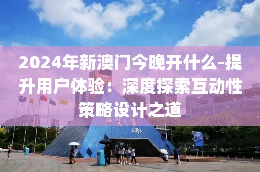 2024年新澳门今晚开什么-提升用户体验：深度探索互动性策略设计之道