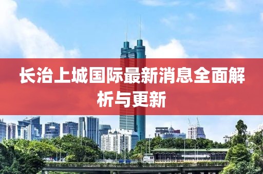 长治上城国际最新消息全面解析与更新