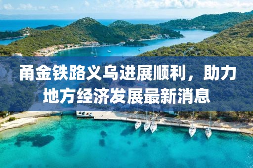 甬金铁路义乌进展顺利，助力地方经济发展最新消息