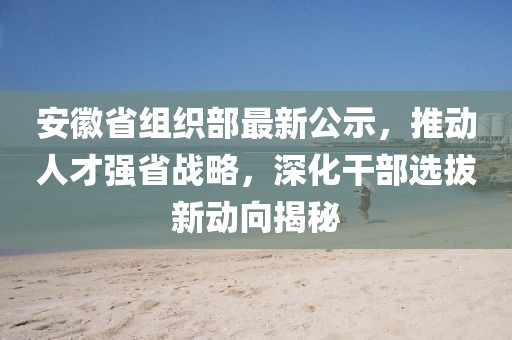 安徽省组织部最新公示，推动人才强省战略，深化干部选拔新动向揭秘