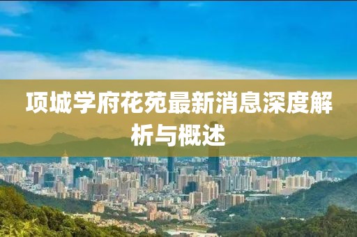 项城学府花苑最新消息深度解析与概述