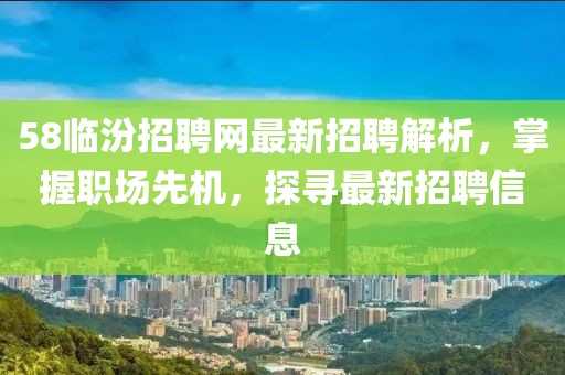 58临汾招聘网最新招聘解析，掌握职场先机，探寻最新招聘信息