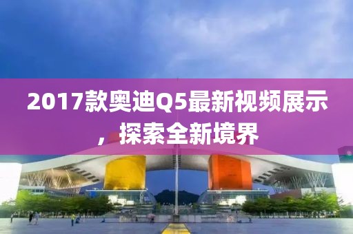 2017款奥迪Q5最新视频展示，探索全新境界