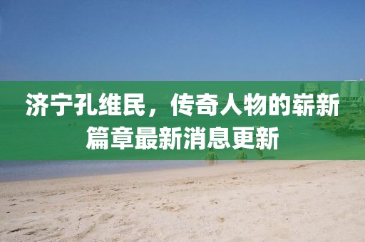 济宁孔维民，传奇人物的崭新篇章最新消息更新