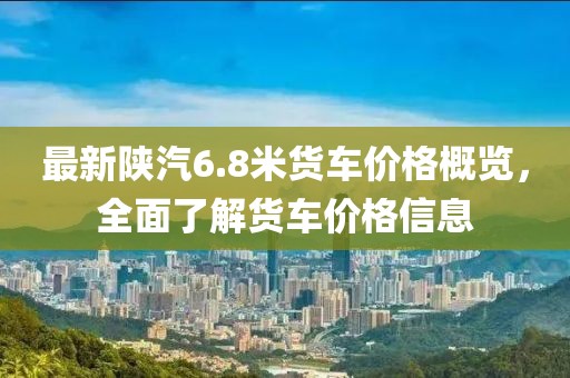 最新陕汽6.8米货车价格概览，全面了解货车价格信息