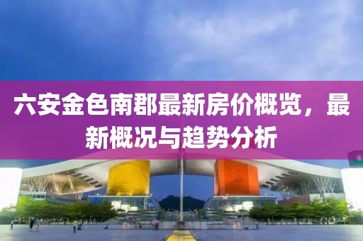 六安金色南郡最新房价概览，最新概况与趋势分析
