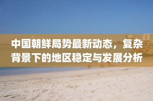 中国朝鲜局势最新动态，复杂背景下的地区稳定与发展分析