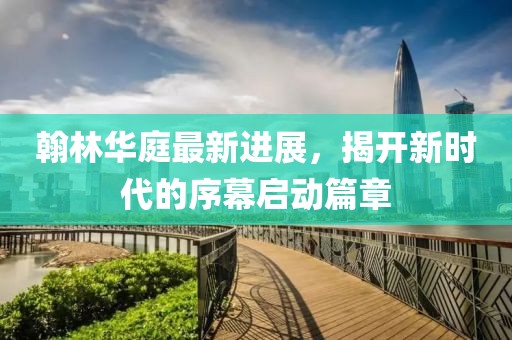翰林华庭最新进展，揭开新时代的序幕启动篇章