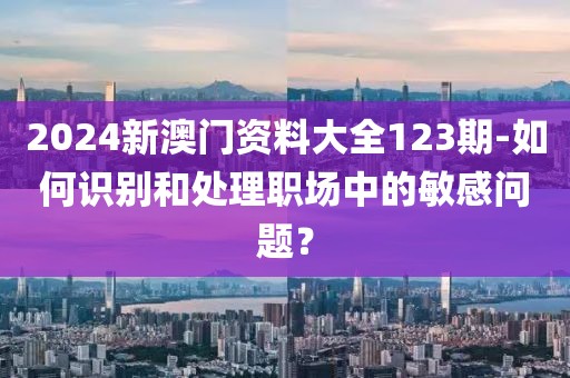 2024新澳门资料大全123期-如何识别和处理职场中的敏感问题？