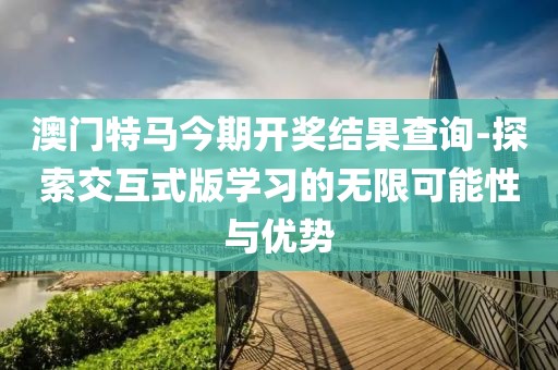 澳门特马今期开奖结果查询-探索交互式版学习的无限可能性与优势