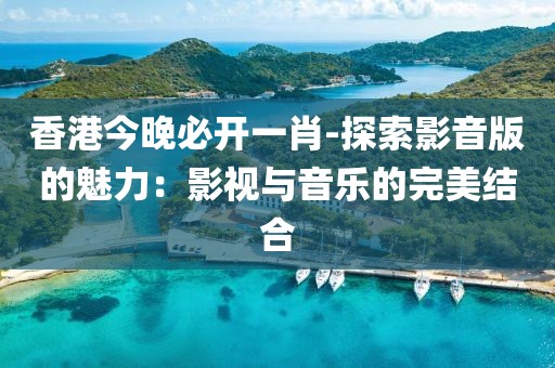 香港今晚必开一肖-探索影音版的魅力：影视与音乐的完美结合