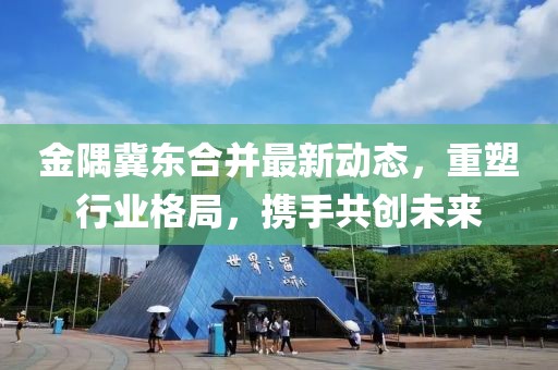 金隅冀东合并最新动态，重塑行业格局，携手共创未来