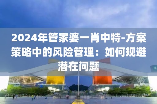 2024年管家婆一肖中特-方案策略中的风险管理：如何规避潜在问题