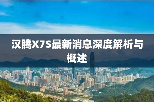 汉腾X7S最新消息深度解析与概述