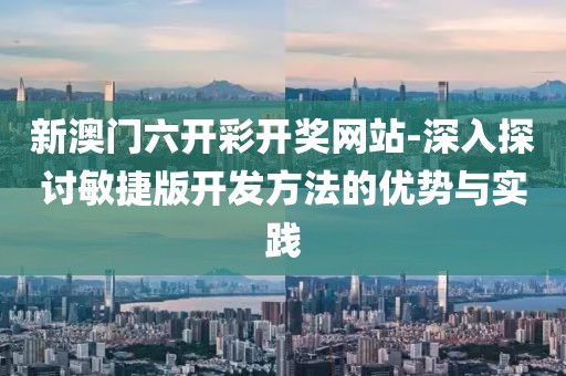新澳门六开彩开奖网站-深入探讨敏捷版开发方法的优势与实践