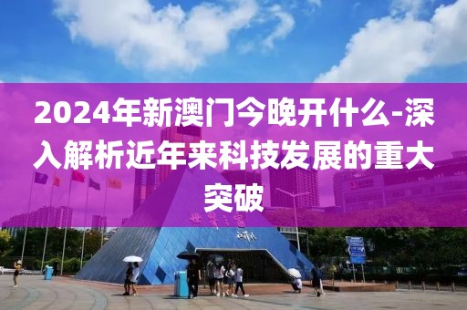 2024年新澳门今晚开什么-深入解析近年来科技发展的重大突破