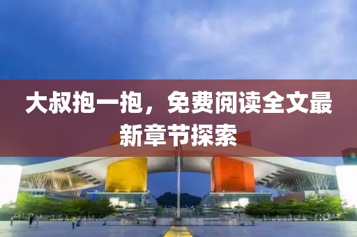 大叔抱一抱，免费阅读全文最新章节探索