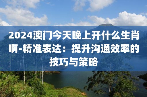 2024澳门今天晚上开什么生肖啊-精准表达：提升沟通效率的技巧与策略