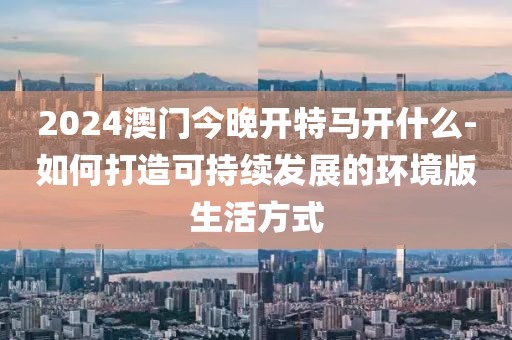 2024澳门今晚开特马开什么-如何打造可持续发展的环境版生活方式