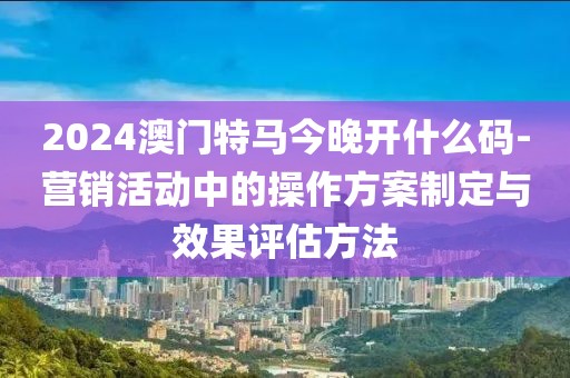 2024澳门特马今晚开什么码-营销活动中的操作方案制定与效果评估方法