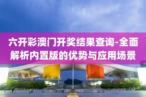 六开彩澳门开奖结果查询-全面解析内置版的优势与应用场景