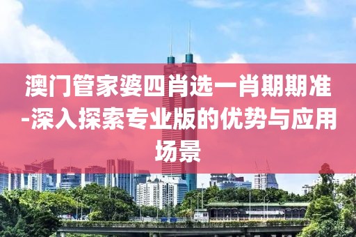 澳门管家婆四肖选一肖期期准-深入探索专业版的优势与应用场景
