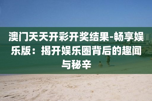 澳门天天开彩开奖结果-畅享娱乐版：揭开娱乐圈背后的趣闻与秘辛