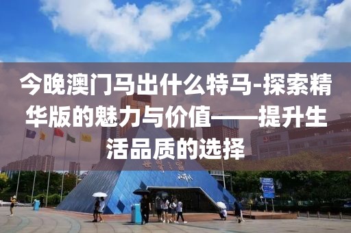 今晚澳门马出什么特马-探索精华版的魅力与价值——提升生活品质的选择