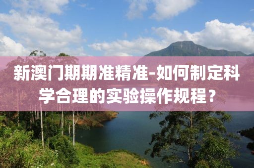 新澳门期期准精准-如何制定科学合理的实验操作规程？