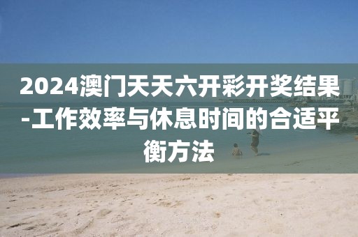 2024澳门天天六开彩开奖结果-工作效率与休息时间的合适平衡方法