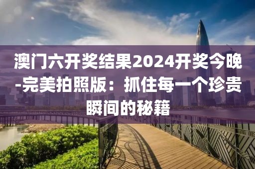 澳门六开奖结果2024开奖今晚-完美拍照版：抓住每一个珍贵瞬间的秘籍