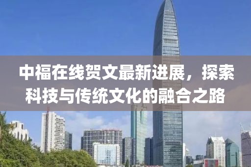 中福在线贺文最新进展，探索科技与传统文化的融合之路