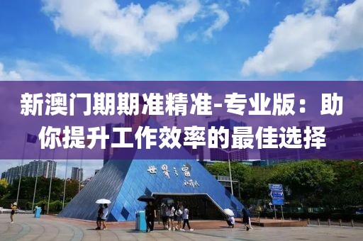 新澳门期期准精准-专业版：助你提升工作效率的最佳选择