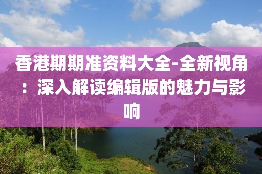 香港期期准资料大全-全新视角：深入解读编辑版的魅力与影响