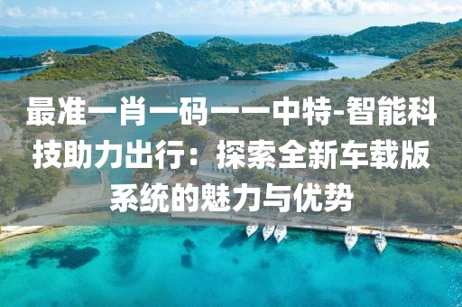 最准一肖一码一一中特-智能科技助力出行：探索全新车载版系统的魅力与优势