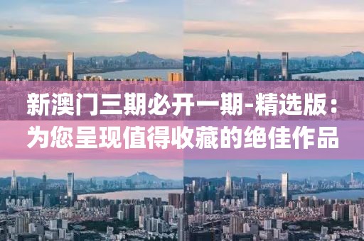 新澳门三期必开一期-精选版：为您呈现值得收藏的绝佳作品