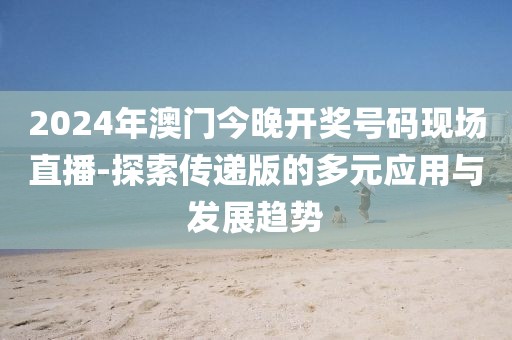 2024年澳门今晚开奖号码现场直播-探索传递版的多元应用与发展趋势