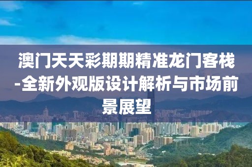 澳门天天彩期期精准龙门客栈-全新外观版设计解析与市场前景展望