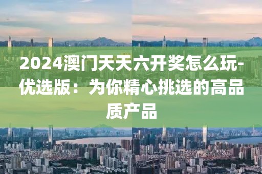 2024澳门天天六开奖怎么玩-优选版：为你精心挑选的高品质产品
