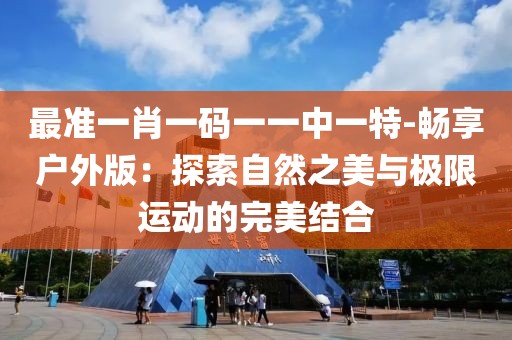 最准一肖一码一一中一特-畅享户外版：探索自然之美与极限运动的完美结合
