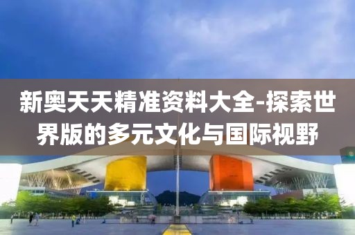 新奥天天精准资料大全-探索世界版的多元文化与国际视野