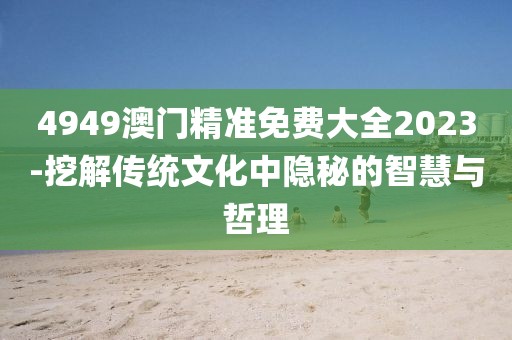 4949澳门精准免费大全2023-挖解传统文化中隐秘的智慧与哲理