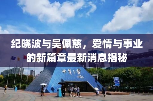 纪晓波与吴佩慈，爱情与事业的新篇章最新消息揭秘