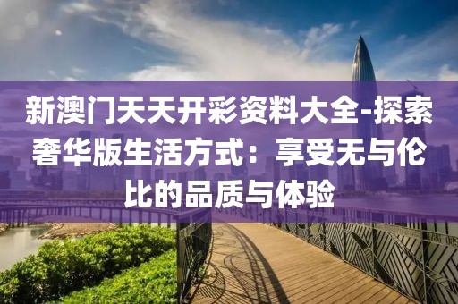 新澳门天天开彩资料大全-探索奢华版生活方式：享受无与伦比的品质与体验