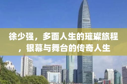 徐少强，多面人生的璀璨旅程，银幕与舞台的传奇人生