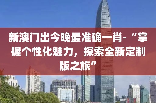 新澳门出今晚最准确一肖-“掌握个性化魅力，探索全新定制版之旅”