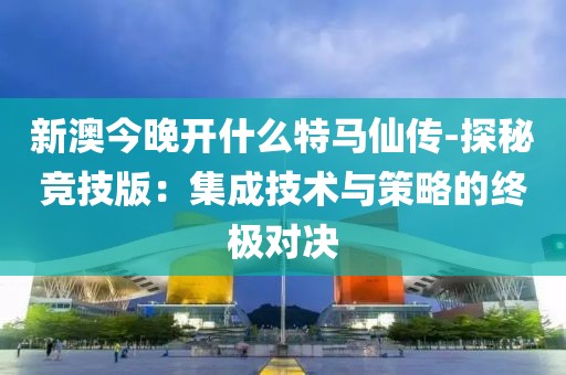 新澳今晚开什么特马仙传-探秘竞技版：集成技术与策略的终极对决