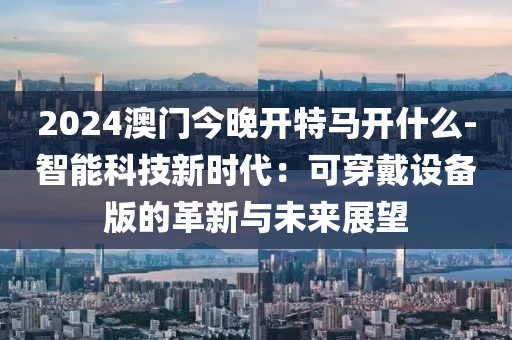2024澳门今晚开特马开什么-智能科技新时代：可穿戴设备版的革新与未来展望
