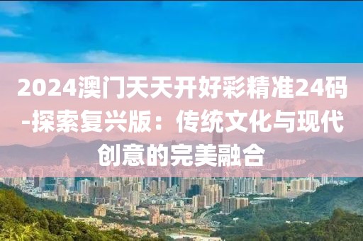 2024澳门天天开好彩精准24码-探索复兴版：传统文化与现代创意的完美融合