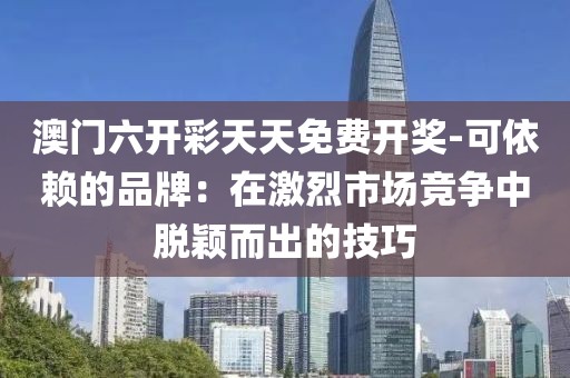 澳门六开彩天天免费开奖-可依赖的品牌：在激烈市场竞争中脱颖而出的技巧